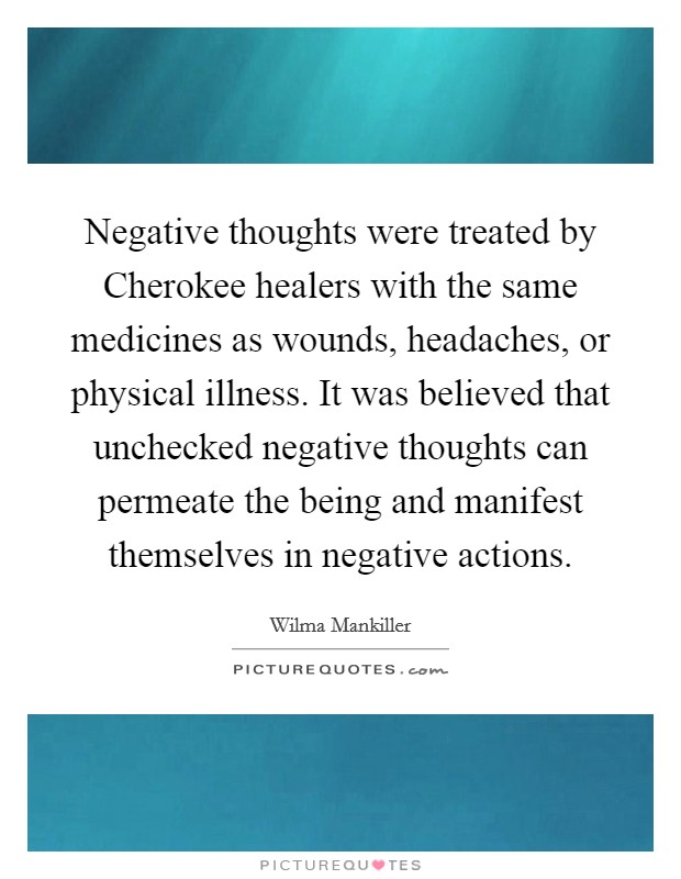 Negative thoughts were treated by Cherokee healers with the same medicines as wounds, headaches, or physical illness. It was believed that unchecked negative thoughts can permeate the being and manifest themselves in negative actions Picture Quote #1