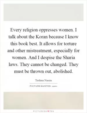 Every religion oppresses women. I talk about the Koran because I know this book best. It allows for torture and other mistreatment, especially for women. And I despise the Sharia laws. They cannot be changed. They must be thrown out, abolished Picture Quote #1