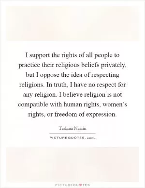 I support the rights of all people to practice their religious beliefs privately, but I oppose the idea of respecting religions. In truth, I have no respect for any religion. I believe religion is not compatible with human rights, women’s rights, or freedom of expression Picture Quote #1