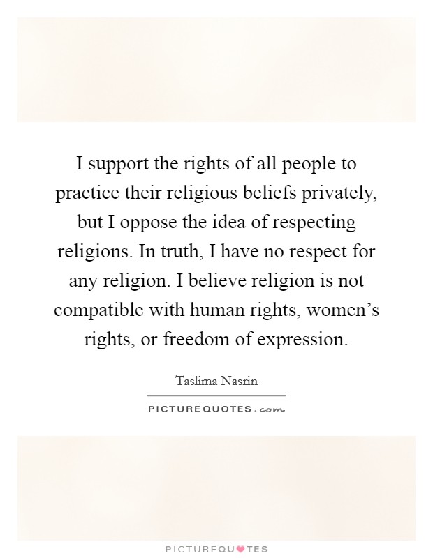 I support the rights of all people to practice their religious beliefs privately, but I oppose the idea of respecting religions. In truth, I have no respect for any religion. I believe religion is not compatible with human rights, women's rights, or freedom of expression Picture Quote #1