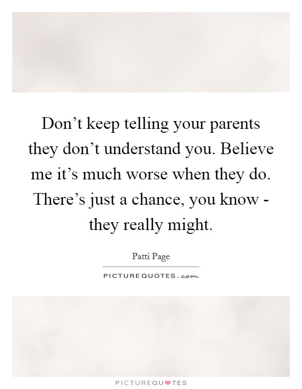 Don't keep telling your parents they don't understand you. Believe me it's much worse when they do. There's just a chance, you know - they really might Picture Quote #1