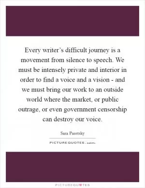 Every writer’s difficult journey is a movement from silence to speech. We must be intensely private and interior in order to find a voice and a vision - and we must bring our work to an outside world where the market, or public outrage, or even government censorship can destroy our voice Picture Quote #1