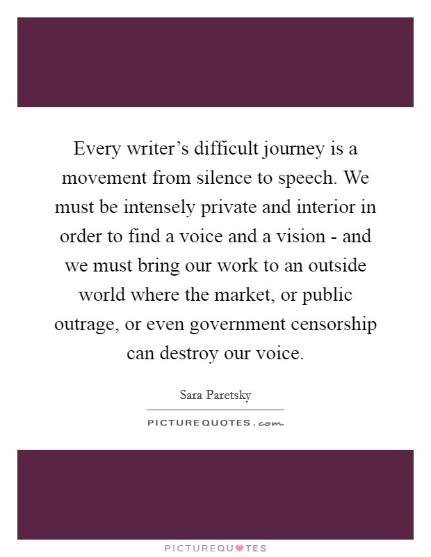 Every writer's difficult journey is a movement from silence to speech. We must be intensely private and interior in order to find a voice and a vision - and we must bring our work to an outside world where the market, or public outrage, or even government censorship can destroy our voice Picture Quote #1