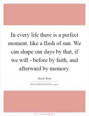 In every life there is a perfect moment, like a flash of sun. We can shape our days by that, if we will - before by faith, and afterward by memory Picture Quote #1