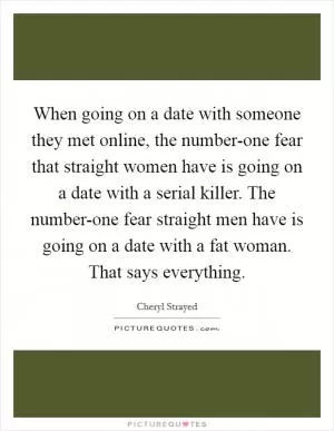 When going on a date with someone they met online, the number-one fear that straight women have is going on a date with a serial killer. The number-one fear straight men have is going on a date with a fat woman. That says everything Picture Quote #1