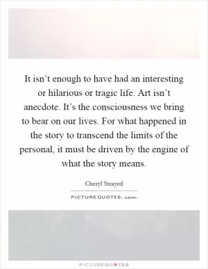 It isn’t enough to have had an interesting or hilarious or tragic life. Art isn’t anecdote. It’s the consciousness we bring to bear on our lives. For what happened in the story to transcend the limits of the personal, it must be driven by the engine of what the story means Picture Quote #1