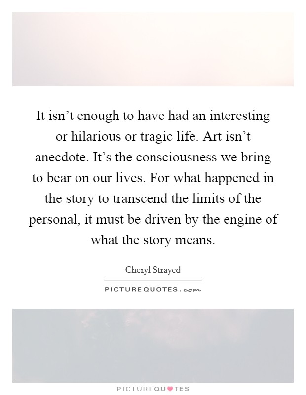 It isn't enough to have had an interesting or hilarious or tragic life. Art isn't anecdote. It's the consciousness we bring to bear on our lives. For what happened in the story to transcend the limits of the personal, it must be driven by the engine of what the story means Picture Quote #1