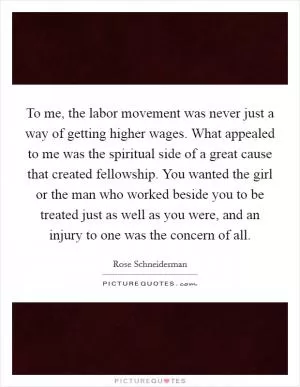 To me, the labor movement was never just a way of getting higher wages. What appealed to me was the spiritual side of a great cause that created fellowship. You wanted the girl or the man who worked beside you to be treated just as well as you were, and an injury to one was the concern of all Picture Quote #1