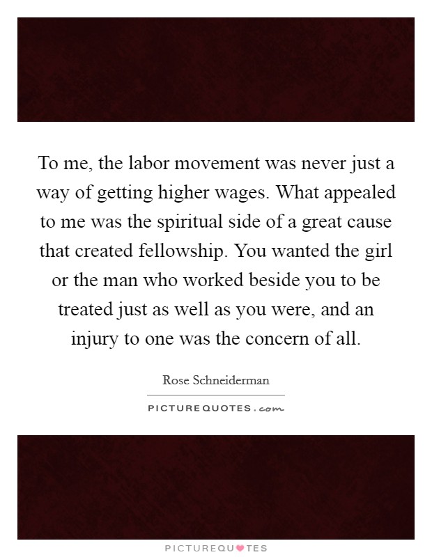 To me, the labor movement was never just a way of getting higher wages. What appealed to me was the spiritual side of a great cause that created fellowship. You wanted the girl or the man who worked beside you to be treated just as well as you were, and an injury to one was the concern of all Picture Quote #1