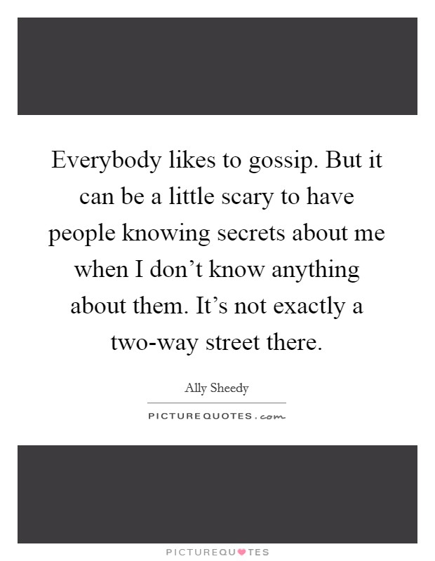Everybody likes to gossip. But it can be a little scary to have people knowing secrets about me when I don't know anything about them. It's not exactly a two-way street there Picture Quote #1