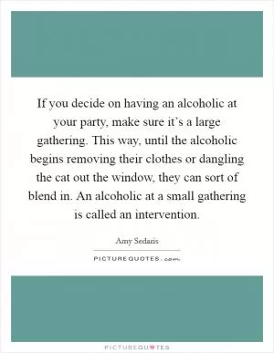 If you decide on having an alcoholic at your party, make sure it’s a large gathering. This way, until the alcoholic begins removing their clothes or dangling the cat out the window, they can sort of blend in. An alcoholic at a small gathering is called an intervention Picture Quote #1