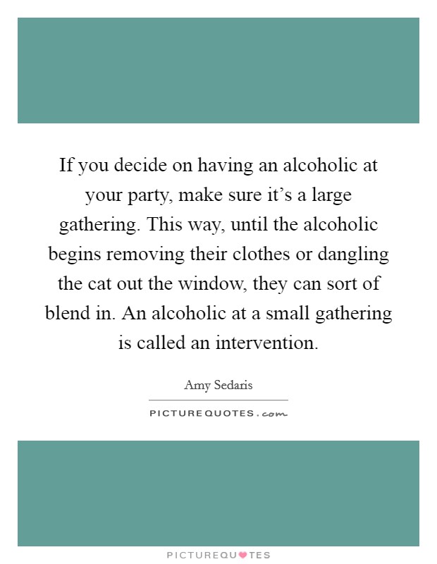 If you decide on having an alcoholic at your party, make sure it's a large gathering. This way, until the alcoholic begins removing their clothes or dangling the cat out the window, they can sort of blend in. An alcoholic at a small gathering is called an intervention Picture Quote #1