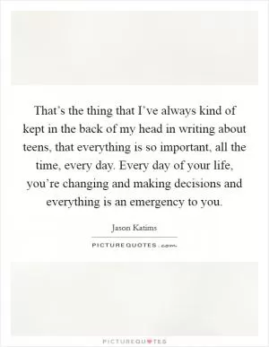That’s the thing that I’ve always kind of kept in the back of my head in writing about teens, that everything is so important, all the time, every day. Every day of your life, you’re changing and making decisions and everything is an emergency to you Picture Quote #1