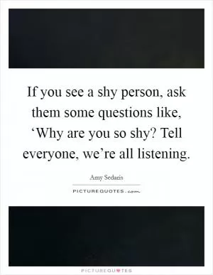 If you see a shy person, ask them some questions like, ‘Why are you so shy? Tell everyone, we’re all listening Picture Quote #1
