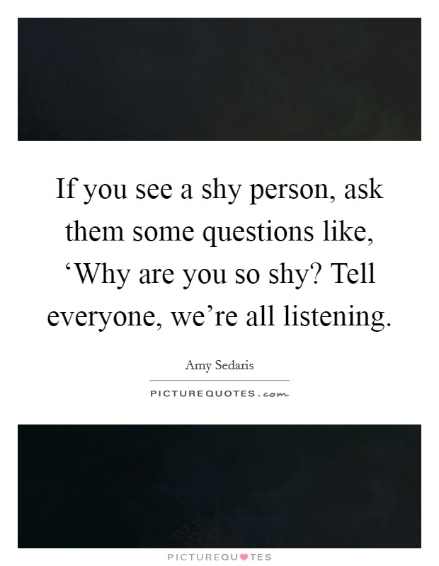 If you see a shy person, ask them some questions like, ‘Why are you so shy? Tell everyone, we're all listening Picture Quote #1