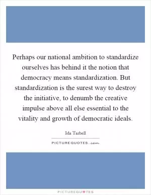 Perhaps our national ambition to standardize ourselves has behind it the notion that democracy means standardization. But standardization is the surest way to destroy the initiative, to denumb the creative impulse above all else essential to the vitality and growth of democratic ideals Picture Quote #1