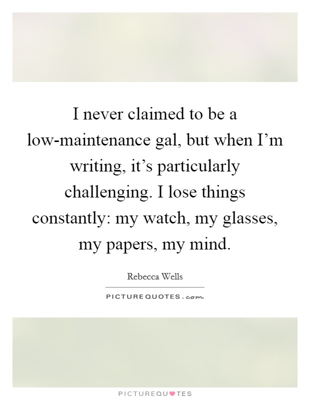 I never claimed to be a low-maintenance gal, but when I'm writing, it's particularly challenging. I lose things constantly: my watch, my glasses, my papers, my mind Picture Quote #1