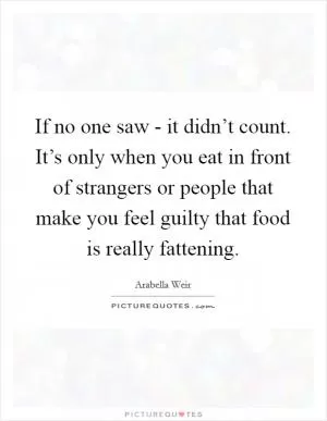 If no one saw - it didn’t count. It’s only when you eat in front of strangers or people that make you feel guilty that food is really fattening Picture Quote #1