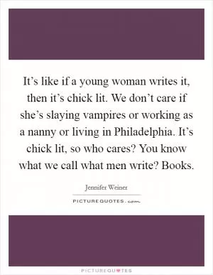 It’s like if a young woman writes it, then it’s chick lit. We don’t care if she’s slaying vampires or working as a nanny or living in Philadelphia. It’s chick lit, so who cares? You know what we call what men write? Books Picture Quote #1