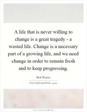 A life that is never willing to change is a great tragedy - a wasted life. Change is a necessary part of a growing life, and we need change in order to remain fresh and to keep progressing Picture Quote #1
