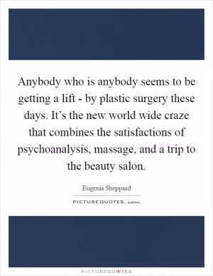 Anybody who is anybody seems to be getting a lift - by plastic surgery these days. It’s the new world wide craze that combines the satisfactions of psychoanalysis, massage, and a trip to the beauty salon Picture Quote #1