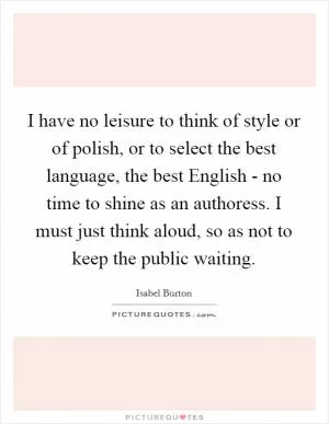 I have no leisure to think of style or of polish, or to select the best language, the best English - no time to shine as an authoress. I must just think aloud, so as not to keep the public waiting Picture Quote #1