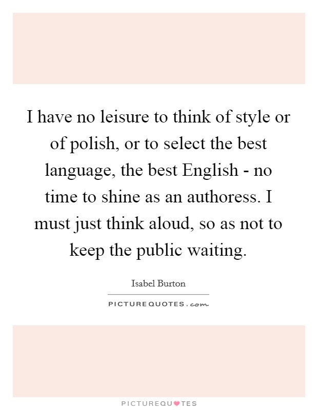 I have no leisure to think of style or of polish, or to select the best language, the best English - no time to shine as an authoress. I must just think aloud, so as not to keep the public waiting Picture Quote #1