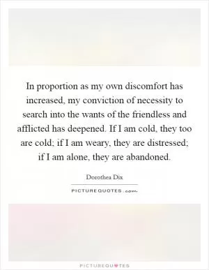 In proportion as my own discomfort has increased, my conviction of necessity to search into the wants of the friendless and afflicted has deepened. If I am cold, they too are cold; if I am weary, they are distressed; if I am alone, they are abandoned Picture Quote #1