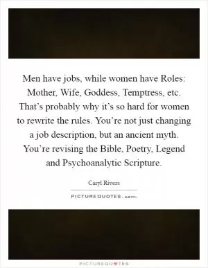 Men have jobs, while women have Roles: Mother, Wife, Goddess, Temptress, etc. That’s probably why it’s so hard for women to rewrite the rules. You’re not just changing a job description, but an ancient myth. You’re revising the Bible, Poetry, Legend and Psychoanalytic Scripture Picture Quote #1