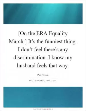 [On the ERA Equality March:] It’s the funniest thing. I don’t feel there’s any discrimination. I know my husband feels that way Picture Quote #1