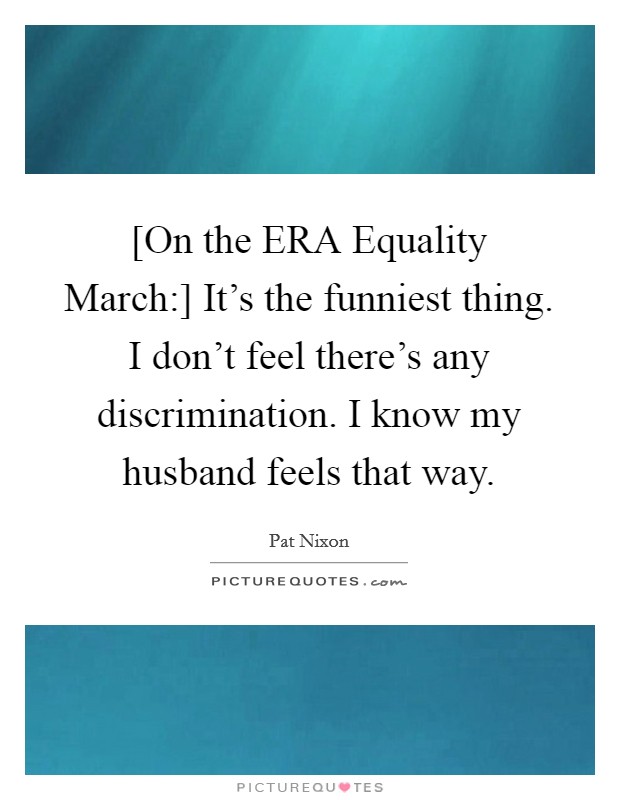[On the ERA Equality March:] It's the funniest thing. I don't feel there's any discrimination. I know my husband feels that way Picture Quote #1