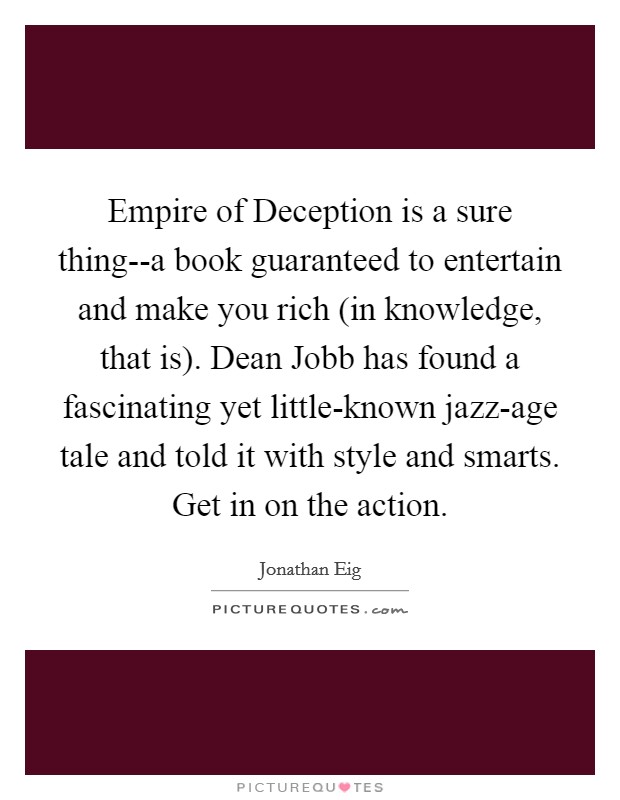 Empire of Deception is a sure thing--a book guaranteed to entertain and make you rich (in knowledge, that is). Dean Jobb has found a fascinating yet little-known jazz-age tale and told it with style and smarts. Get in on the action Picture Quote #1