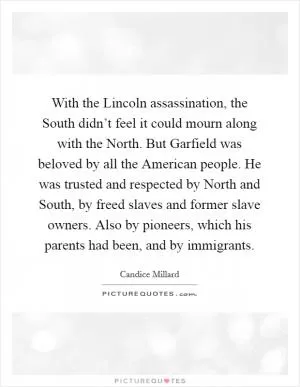 With the Lincoln assassination, the South didn’t feel it could mourn along with the North. But Garfield was beloved by all the American people. He was trusted and respected by North and South, by freed slaves and former slave owners. Also by pioneers, which his parents had been, and by immigrants Picture Quote #1