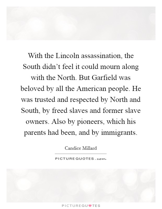 With the Lincoln assassination, the South didn't feel it could mourn along with the North. But Garfield was beloved by all the American people. He was trusted and respected by North and South, by freed slaves and former slave owners. Also by pioneers, which his parents had been, and by immigrants Picture Quote #1