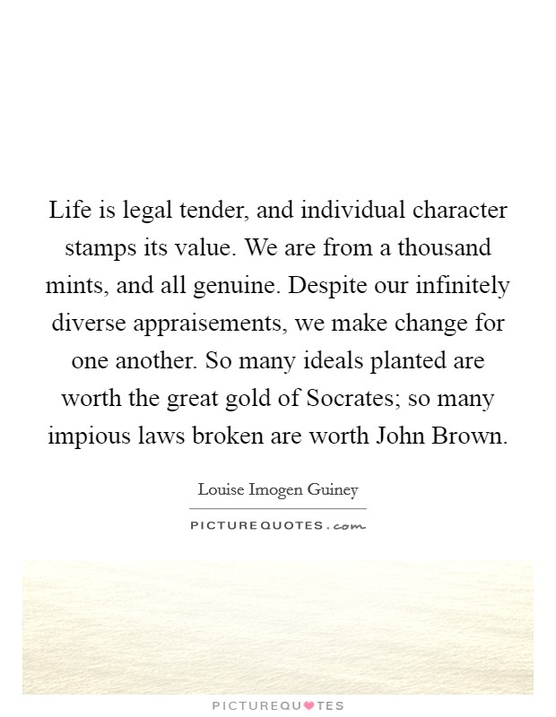 Life is legal tender, and individual character stamps its value. We are from a thousand mints, and all genuine. Despite our infinitely diverse appraisements, we make change for one another. So many ideals planted are worth the great gold of Socrates; so many impious laws broken are worth John Brown Picture Quote #1