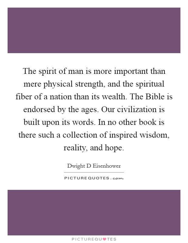 The spirit of man is more important than mere physical strength, and the spiritual fiber of a nation than its wealth. The Bible is endorsed by the ages. Our civilization is built upon its words. In no other book is there such a collection of inspired wisdom, reality, and hope Picture Quote #1