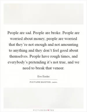 People are sad. People are broke. People are worried about money, people are worried that they’re not enough and not amounting to anything and they don’t feel good about themselves. People have rough times, and everybody’s pretending it’s not true, and we need to break that veneer Picture Quote #1