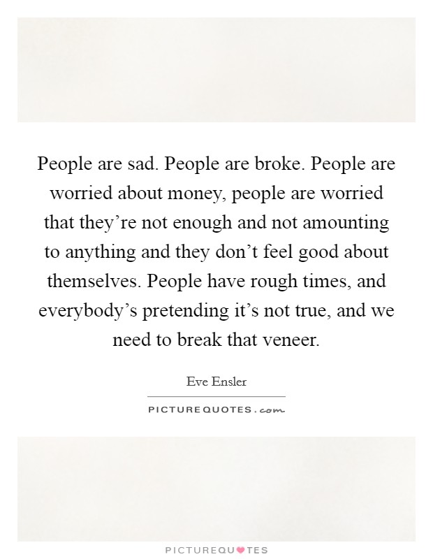 People are sad. People are broke. People are worried about money, people are worried that they're not enough and not amounting to anything and they don't feel good about themselves. People have rough times, and everybody's pretending it's not true, and we need to break that veneer Picture Quote #1