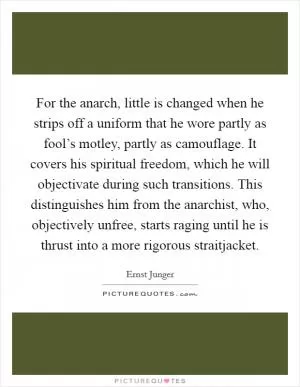 For the anarch, little is changed when he strips off a uniform that he wore partly as fool’s motley, partly as camouflage. It covers his spiritual freedom, which he will objectivate during such transitions. This distinguishes him from the anarchist, who, objectively unfree, starts raging until he is thrust into a more rigorous straitjacket Picture Quote #1