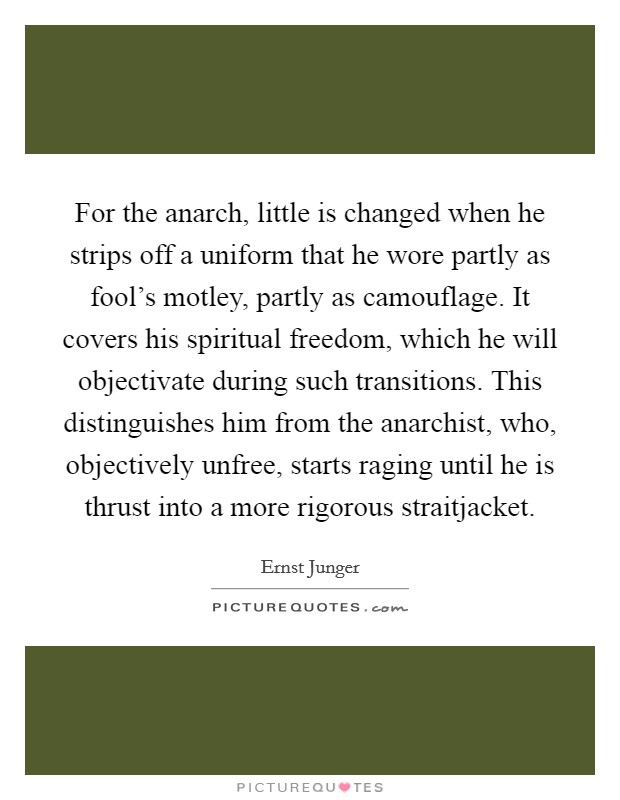 For the anarch, little is changed when he strips off a uniform that he wore partly as fool's motley, partly as camouflage. It covers his spiritual freedom, which he will objectivate during such transitions. This distinguishes him from the anarchist, who, objectively unfree, starts raging until he is thrust into a more rigorous straitjacket Picture Quote #1