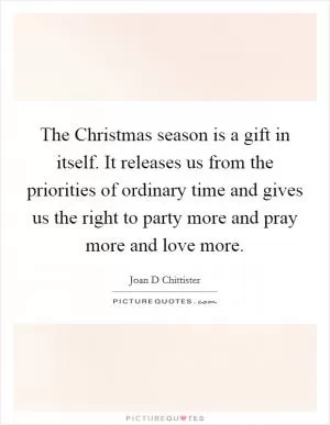 The Christmas season is a gift in itself. It releases us from the priorities of ordinary time and gives us the right to party more and pray more and love more Picture Quote #1