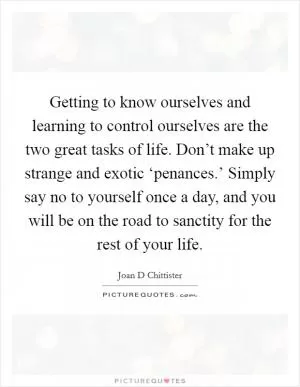 Getting to know ourselves and learning to control ourselves are the two great tasks of life. Don’t make up strange and exotic ‘penances.’ Simply say no to yourself once a day, and you will be on the road to sanctity for the rest of your life Picture Quote #1