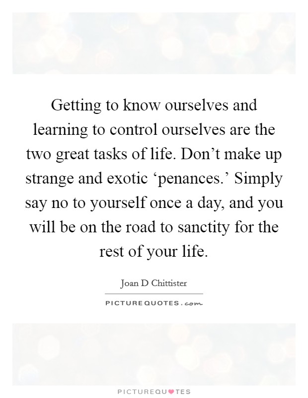 Getting to know ourselves and learning to control ourselves are the two great tasks of life. Don't make up strange and exotic ‘penances.' Simply say no to yourself once a day, and you will be on the road to sanctity for the rest of your life Picture Quote #1