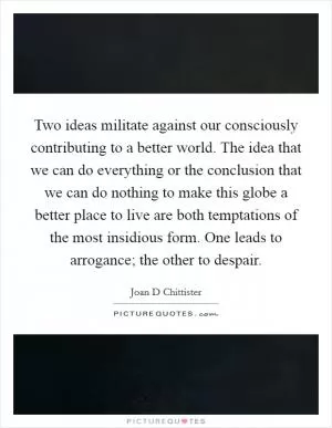 Two ideas militate against our consciously contributing to a better world. The idea that we can do everything or the conclusion that we can do nothing to make this globe a better place to live are both temptations of the most insidious form. One leads to arrogance; the other to despair Picture Quote #1