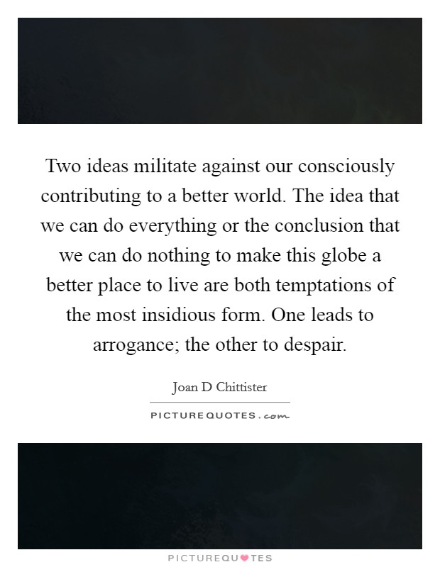 Two ideas militate against our consciously contributing to a better world. The idea that we can do everything or the conclusion that we can do nothing to make this globe a better place to live are both temptations of the most insidious form. One leads to arrogance; the other to despair Picture Quote #1