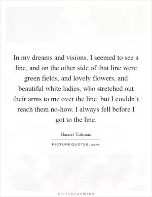 In my dreams and visions, I seemed to see a line, and on the other side of that line were green fields, and lovely flowers, and beautiful white ladies, who stretched out their arms to me over the line, but I couldn’t reach them no-how. I always fell before I got to the line Picture Quote #1