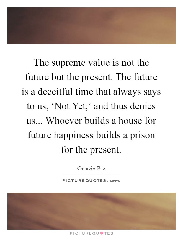 The supreme value is not the future but the present. The future is a deceitful time that always says to us, ‘Not Yet,' and thus denies us... Whoever builds a house for future happiness builds a prison for the present Picture Quote #1