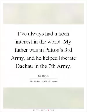 I’ve always had a keen interest in the world. My father was in Patton’s 3rd Army, and he helped liberate Dachau in the 7th Army Picture Quote #1