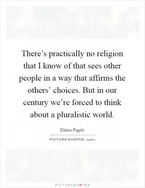 There’s practically no religion that I know of that sees other people in a way that affirms the others’ choices. But in our century we’re forced to think about a pluralistic world Picture Quote #1