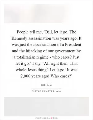 People tell me, ‘Bill, let it go. The Kennedy assassination was years ago. It was just the assassination of a President and the hijacking of our government by a totalitarian regime - who cares? Just let it go.’ I say, ‘All right then. That whole Jesus thing? Let it go! It was 2,000 years ago! Who cares?’ Picture Quote #1